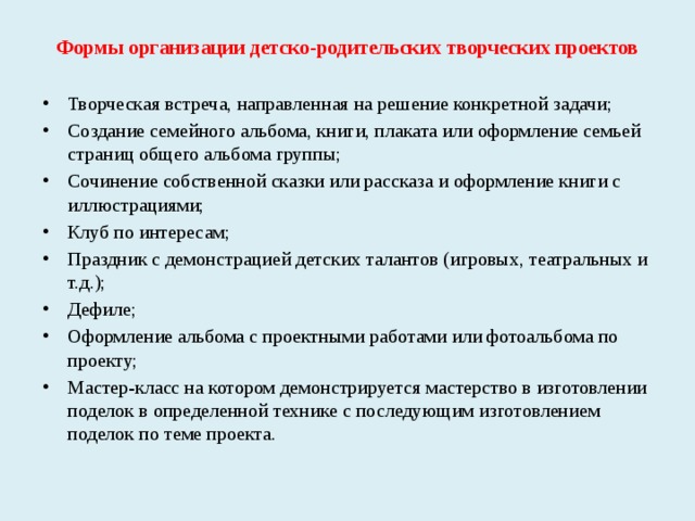 Формы организации детско-родительских творческих проектов Творческая встреча, направленная на решение конкретной задачи; Создание семейного альбома, книги, плаката или оформление семьей страниц общего альбома группы; Сочинение собственной сказки или рассказа и оформление книги с иллюстрациями; Клуб по интересам; Праздник с демонстрацией детских талантов (игровых, театральных и т.д.); Дефиле; Оформление альбома с проектными работами или фотоальбома по проекту; Мастер-класс на котором демонстрируется мастерство в изготовлении поделок в определенной технике с последующим изготовлением поделок по теме проекта.