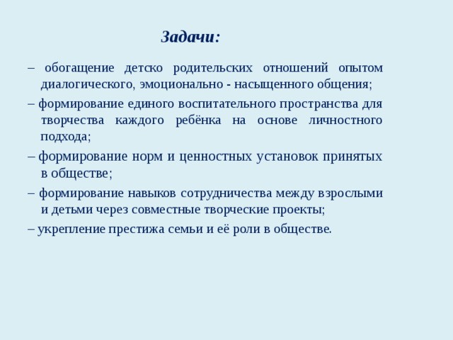 Задачи: – обогащение детско родительских отношений опытом диалогического, эмоционально - насыщенного общения; – формирование единого воспитательного пространства для творчества каждого ребёнка на основе личностного подхода; – формирование норм и ценностных установок принятых в обществе; – формирование навыков сотрудничества между взрослыми и детьми через совместные творческие проекты; – укрепление престижа семьи и её роли в обществе.