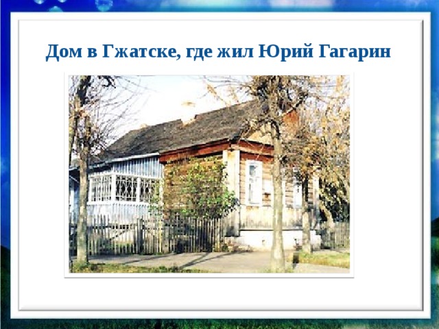 Дом в Гжатске, где жил Юрий Гагарин  Жизнь в первые послевоенные годы была нелёгкой – кругом разруха и нищета. Жили очень трудно, чтобы хоть как-то облегчить положение, Гагарины перевезли свой деревянный дом из Клушино в город Гжатск.