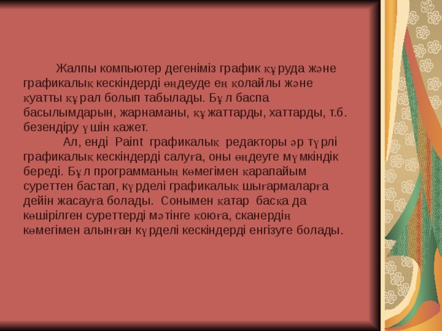 Жалпы компьютер дегеніміз график құруда және графикалық кескіндерді өңдеуде ең қолайлы және қуатты құрал болып табылады. Бұл баспа басылымдарын, жарнаманы, құжаттарды, хаттарды, т.б. безендіру үшін қажет.  Ал, енді Paint графикалық редакторы әр түрлі графикалық кескіндерді салуға, оны өңдеуге мүмкіндік береді. Бұл программаның көмегімен қарапайым суреттен бастап, күрделі графикалық шығармаларға дейін жасауға болады. Сонымен қатар басқа да көшірілген суреттерді мәтінге қоюға, сканердің көмегімен алынған күрделі кескіндерді енгізуге болады.