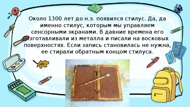 Около 1300 лет до н.э. появился стилус. Да, да именно стилус, которым мы управляем сенсорными экранами. В давние времена его изготавливали из металла и писали на восковых поверхностях. Если запись становилась не нужна, ее стирали обратным концом стилуса.