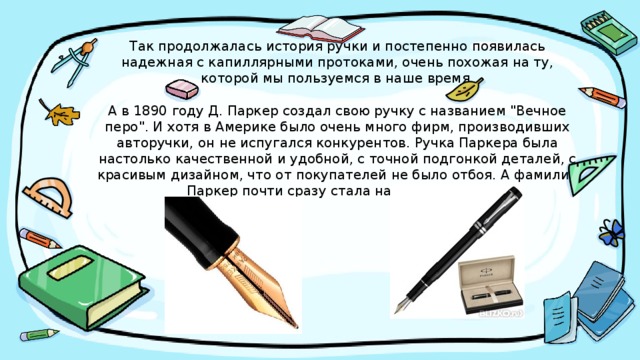 Так продолжалась история ручки и постепенно появилась надежная с капиллярными протоками, очень похожая на ту, которой мы пользуемся в наше время.   А в 1890 году Д. Паркер создал свою ручку с названием 