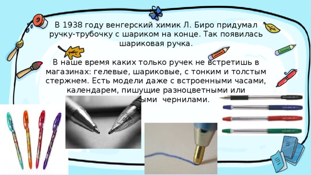 В 1938 году венгерский химик Л. Биро придумал ручку-трубочку с шариком на конце. Так появилась шариковая ручка.   В наше время каких только ручек не встретишь в магазинах: гелевые, шариковые, с тонким и толстым стержнем. Есть модели даже с встроенными часами, календарем, пишущие разноцветными или бесцветными чернилами.