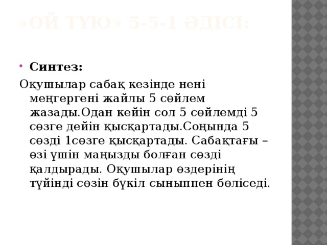 «Ой түю» 5-5-1 әдісі:   Синтез: Оқушылар сабақ кезінде нені меңгергені жайлы 5 сөйлем жазады.Одан кейін сол 5 сөйлемді 5 сөзге дейін қысқартады.Соңында 5 сөзді 1сөзге қысқартады. Сабақтағы –өзі үшін маңызды болған сөзді қалдырады. Оқушылар өздерінің түйінді сөзін бүкіл   сыныппен бөліседі.