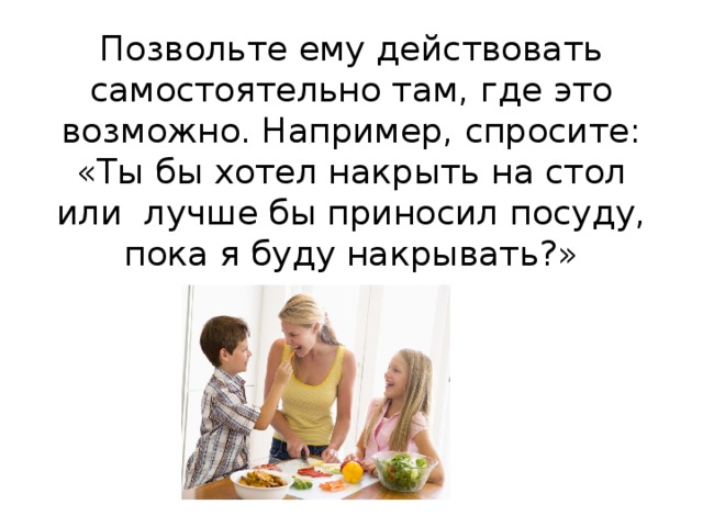 Позвольте ему действовать самостоятельно там, где это возможно. Например, спросите: «Ты бы хотел накрыть на стол или лучше бы приносил посуду, пока я буду накрывать?»