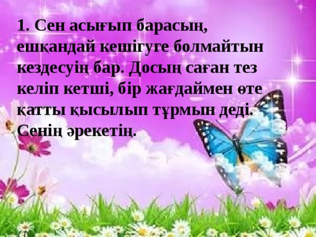 1. Сен асығып барасың, ешқандай кешігуге болмайтын кездесуің бар. Досың саған тез келіп кетші, бір жағдаймен өте қатты қысылып тұрмын деді. Сенің әрекетің.