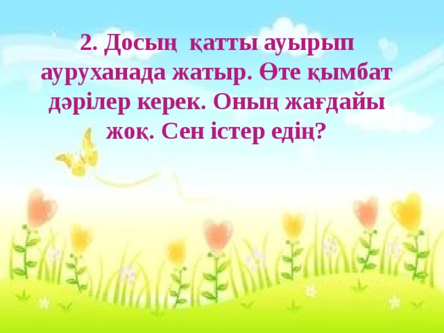 2. Досың қатты ауырып ауруханада жатыр. Өте қымбат дәрілер керек. Оның жағдайы жоқ. Сен істер едің?