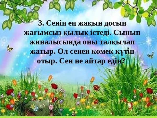 3. Сенің ең жақын досың жағымсыз қылық істеді. Сынып жиналысында оны талқылап жатыр. Ол сенен көмек күтіп отыр. Сен не айтар едің?