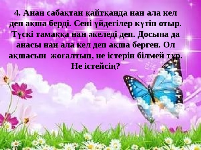 4. Анаң сабақтан қайтқанда нан ала кел деп ақша берді. Сені үйдегілер күтіп отыр. Түскі тамаққа нан әкеледі деп. Досыңа да анасы нан ала кел деп ақша берген. Ол ақшасын жоғалтып, не істерін білмей тұр. Не істейсің?