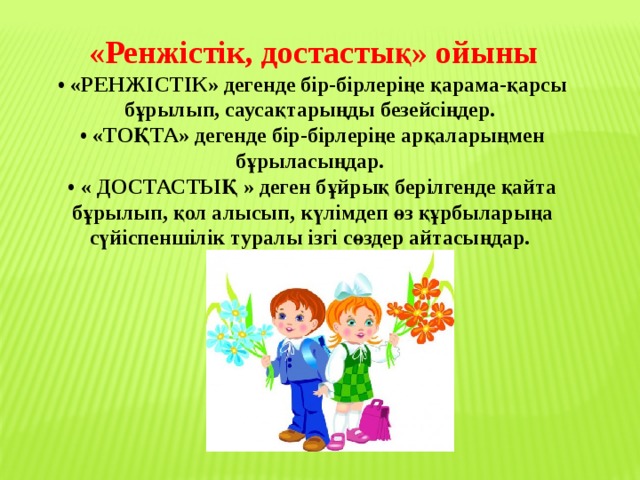 «Ренжістік, достастық» ойыны  • «РЕНЖІСТІК» дегенде бір-бірлеріңе қарама-қарсы бұрылып, саусақтарыңды безейсіңдер.   • «ТОҚТА» дегенде бір-бірлеріңе арқаларыңмен бұрыласыңдар.   • « ДОСТАСТЫҚ » деген бұйрық берілгенде қайта бұрылып, қол алысып, күлімдеп өз құрбыларыңа сүйіспеншілік туралы ізгі сөздер айтасыңдар. 