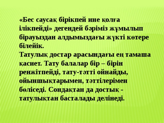 «Бес саусақ бірікпей ине қолға ілікпейді» дегендей бәріміз жұмылып бірауыздан алдымыздағы жүкті көтере білейік.   Татулық достар арасындағы ең тамаша қасиет. Тату балалар бір – бірін ренжітпейді, тату-тәтті ойнайды, ойыншықтарымен, тәттілерімен бөліседі. Сондақтан да достық - татулықтан басталады делінеді. 