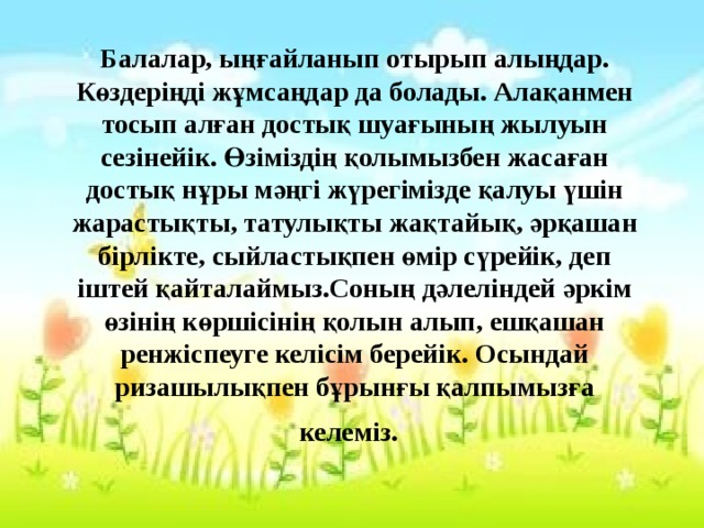 Балалар, ыңғайланып отырып алыңдар. Көздеріңді жұмсаңдар да болады. Алақанмен тосып алған достық шуағының жылуын сезінейік. Өзіміздің қолымызбен жасаған достық нұры мәңгі жүрегімізде қалуы үшін жарастықты, татулықты жақтайық, әрқашан бірлікте, сыйластықпен өмір сүрейік, деп іштей қайталаймыз.Соның дәлеліндей әркім өзінің көршісінің қолын алып, ешқашан ренжіспеуге келісім берейік. Осындай ризашылықпен бұрынғы қалпымызға келеміз.  