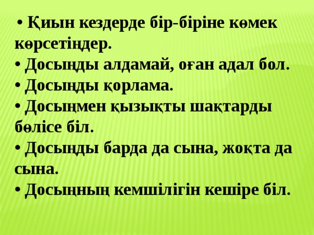   • Қиын кездерде бір-біріне көмек көрсетіңдер.   • Досыңды алдамай, оған адал бол.   • Досыңды қорлама.   • Досыңмен қызықты шақтарды бөлісе біл.   • Досыңды барда да сына, жоқта да сына.   • Досыңның кемшілігін кешіре біл. 