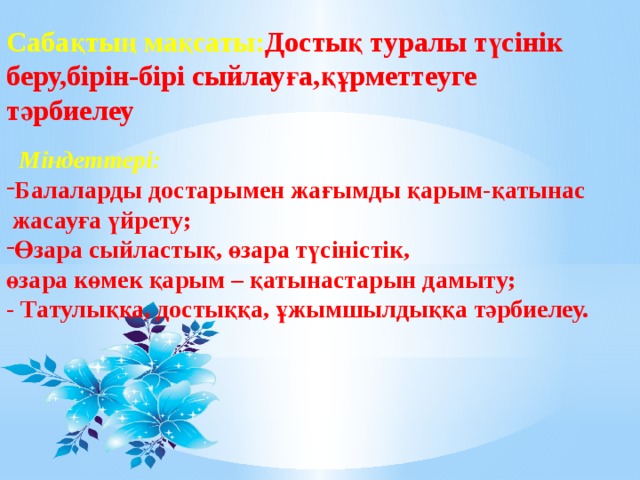 Міндеттері: Балаларды достарымен жағымды қарым-қатынас  жасауға үйрету; Өзара сыйластық, өзара түсіністік, өзара көмек қарым – қатынастарын дамыту; - Татулыққа, достыққа, ұжымшылдыққа тәрбиелеу. Сабақтың мақсаты: Достық туралы түсінік беру,бірін-бірі сыйлауға,құрметтеуге тәрбиелеу