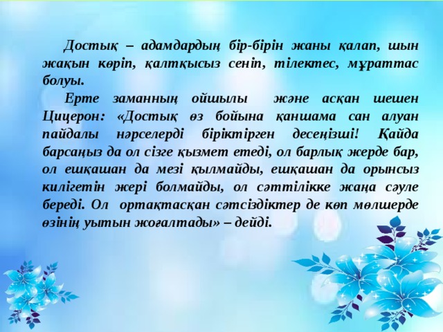 Достық – адамдардың бір-бірін жаны қалап, шын жақын көріп, қалтқысыз сеніп, тілектес, мұраттас болуы.  Ерте заманның ойшылы және асқан шешен Цицерон: «Достық өз бойына қаншама сан алуан пайдалы нәрселерді біріктірген десеңізші! Қайда барсаңыз да ол сізге қызмет етеді, ол барлық жерде бар, ол ешқашан да мезі қылмайды, ешқашан да орынсыз килігетін жері болмайды, ол сәттілікке жаңа сәуле береді. Ол ортақтасқан сәтсіздіктер де көп мөлшерде өзінің уытын жоғалтады» – дейді.