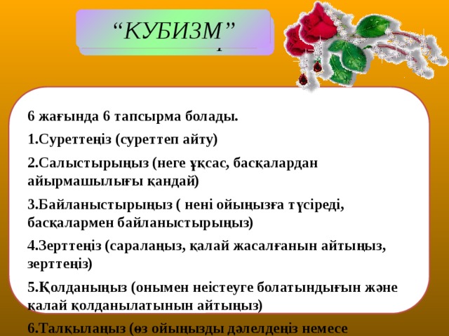 “ КУБИЗМ” Міндеттері:  6 жағында 6 тапсырма болады. 1.Суреттеңіз (суреттеп айту) 2.Салыстырыңыз (неге ұқсас, басқалардан айырмашылығы қандай) 3.Байланыстырыңыз ( нені ойыңызға түсіреді, басқалармен байланыстырыңыз) 4.Зерттеңіз (саралаңыз, қалай жасалғанын айтыңыз, зерттеңіз) 5.Қолданыңыз (онымен неістеуге болатындығын және қалай қолданылатынын айтыңыз) 6.Талқылаңыз (өз ойыңызды дәлелдеңіз немесе жаңадан туған бір пікіріңізді айтыңыз )