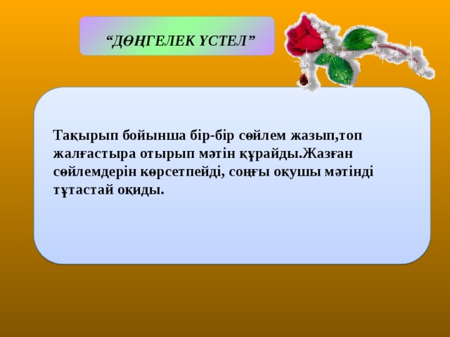 Міндеттері:  “ ДӨҢГЕЛЕК ҮСТЕЛ”  Тақырып бойынша бір-бір сөйлем жазып,топ жалғастыра отырып мәтін құрайды.Жазған сөйлемдерін көрсетпейді, соңғы оқушы мәтінді тұтастай оқиды.