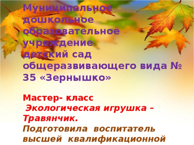 Муниципальное дошкольное образовательное учреждение  детский сад общеразвивающего вида № 35 «Зернышко»    Мастер- класс   Экологическая игрушка – Травянчик.  Подготовила воспитатель  высшей квалификационной категории:  Ющенко Е.Н.