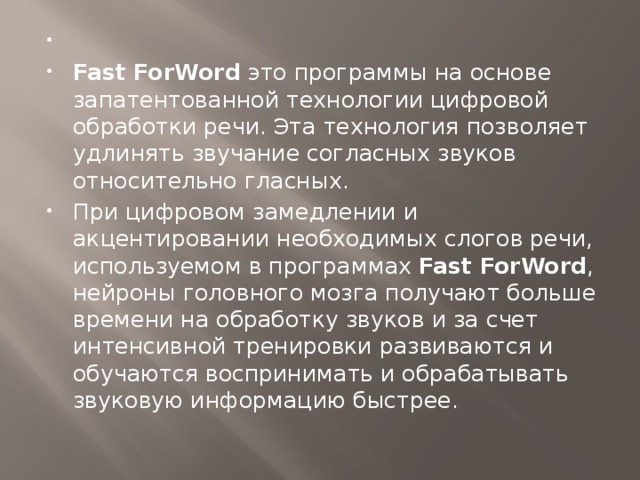 ​ Fast ForWord  это программы на основе запатентованной технологии цифровой обработки речи. Эта технология позволяет удлинять звучание согласных звуков относительно гласных. При цифровом замедлении и акцентировании необходимых слогов речи, используемом в программах  Fast ForWord , нейроны головного мозга получают больше времени на обработку звуков и за счет интенсивной тренировки развиваются и обучаются воспринимать и обрабатывать звуковую информацию быстрее.