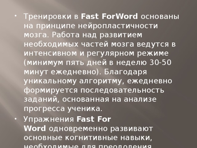 Тренировки в  Fast ForWord  основаны на принципе нейропластичности мозга. Работа над развитием необходимых частей мозга ведутся в интенсивном и регулярном режиме (минимум пять дней в неделю 30-50 минут ежедневно). Благодаря уникальному алгоритму, ежедневно формируется последовательность заданий, основанная на анализе прогресса ученика. Упражнения  Fast For Word  одновременно развивают основные когнитивные навыки, необходимые для преодоления проблем с обучением.