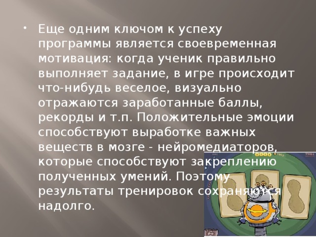 Еще одним ключом к успеху программы является своевременная мотивация: когда ученик правильно выполняет задание, в игре происходит что-нибудь веселое, визуально отражаются заработанные баллы, рекорды и т.п. Положительные эмоции способствуют выработке важных веществ в мозге - нейромедиаторов, которые способствуют закреплению полученных умений. Поэтому результаты тренировок сохраняются надолго.