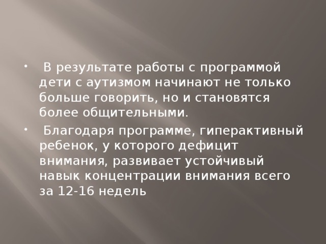   В результате работы с программой дети с аутизмом начинают не только больше говорить, но и становятся более общительными.  Благодаря программе, гиперактивный ребенок, у которого дефицит внимания, развивает устойчивый навык концентрации внимания всего за 12-16 недель