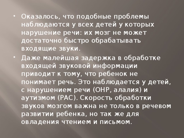 Оказалось, что подобные проблемы наблюдаются у всех детей у которых нарушение речи: их мозг не может достаточно быстро обрабатывать входящие звуки. Даже малейшая задержка в обработке входящей звуковой информации приводит к тому, что ребенок не понимает речь. Это наблюдается у детей, с нарушением речи (ОНР, алалия) и аутизмом (РАС). Скорость обработки звуков мозгом важна не только в речевом развитии ребенка, но так же для овладения чтением и письмом.