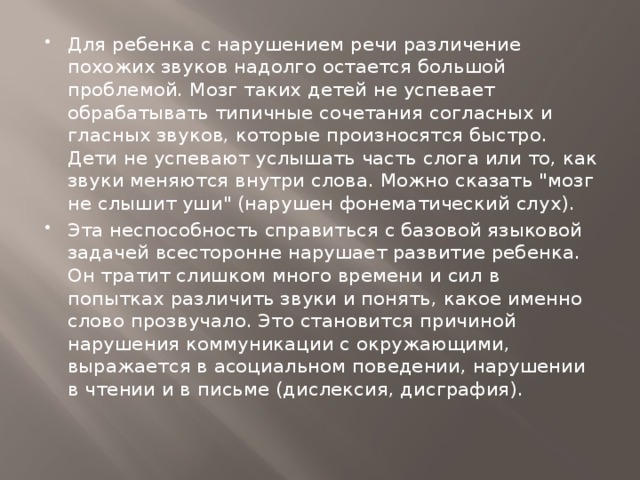 Для ребенка с нарушением речи различение похожих звуков надолго остается большой проблемой. Мозг таких детей не успевает обрабатывать типичные сочетания согласных и гласных звуков, которые произносятся быстро. Дети не успевают услышать часть слога или то, как звуки меняются внутри слова. Можно сказать 