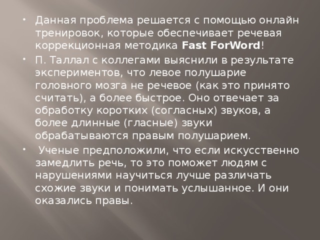 Данная проблема решается с помощью онлайн тренировок, которые обеспечивает речевая коррекционная методика  Fast ForWord ! П. Таллал с коллегами выяснили в результате экспериментов, что левое полушарие головного мозга не речевое (как это принято считать), а более быстрое. Оно отвечает за обработку коротких (согласных) звуков, а более длинные (гласные) звуки обрабатываются правым полушарием.  Ученые предположили, что если искусственно замедлить речь, то это поможет людям с нарушениями научиться лучше различать схожие звуки и понимать услышанное. И они оказались правы.