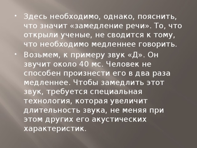 Здесь необходимо, однако, пояснить, что значит «замедление речи». То, что открыли ученые, не сводится к тому, что необходимо медленнее говорить. Возьмем, к примеру звук «Д». Он звучит около 40 мс. Человек не способен произнести его в два раза медленнее. Чтобы замедлить этот звук, требуется специальная технология, которая увеличит длительность звука, не меняя при этом других его акустических характеристик.