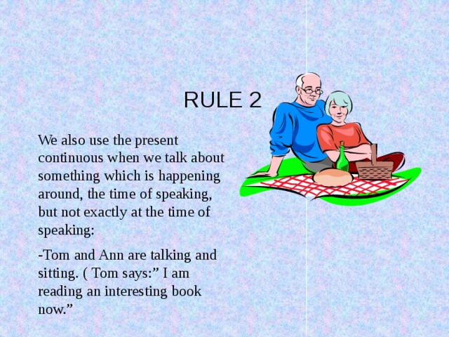 RULE 2 We also use the present continuous when we talk about something which is happening around, the time of speaking, but not exactly at the time of speaking: -Tom and Ann are talking and sitting. ( Tom says:” I am reading an interesting book now.”