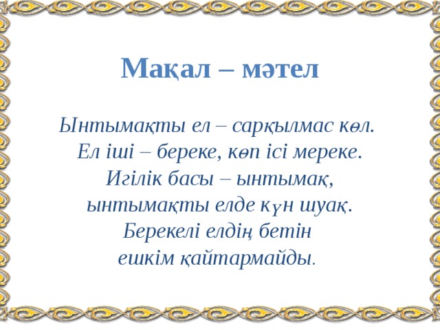 Мақал – мәтел   Ынтымақты ел – сарқылмас көл.  Ел іші – береке, көп ісі мереке.  Игілік басы – ынтымақ,  ынтымақты елде күн шуақ.  Берекелі елдің бетін  ешкім қайтармайды .