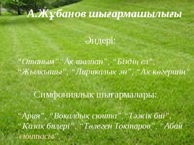 А.Жұбанов шығармашылығы    Әндері:  “ Отаным”“Ақ шолпан”, “Біздің ел”, “Жылқышы”, “Лирикалық ән”, “Ақ көгершін”    Симфониялық шығармалары:  “ Ария”, “Вокалдық сюита”,“Тәжік биі”, “Қазақ билері”, “Төлеген Тоқтаров”, “Абай сюитасы”,