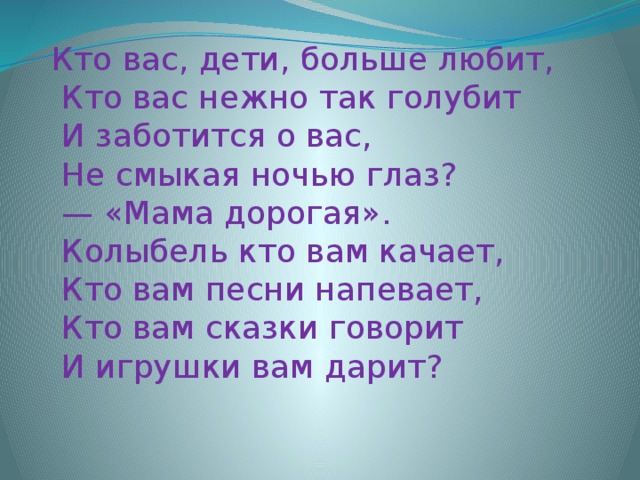 Кто вас, дети, больше любит,  Кто вас нежно так голyбит  И заботится о вас,  Hе смыкая ночью глаз? — «Мама доpогая».  Колыбель кто вам качает,  Кто вам песни напевает,  Кто вам сказки говоpит  И игpyшки вам даpит?