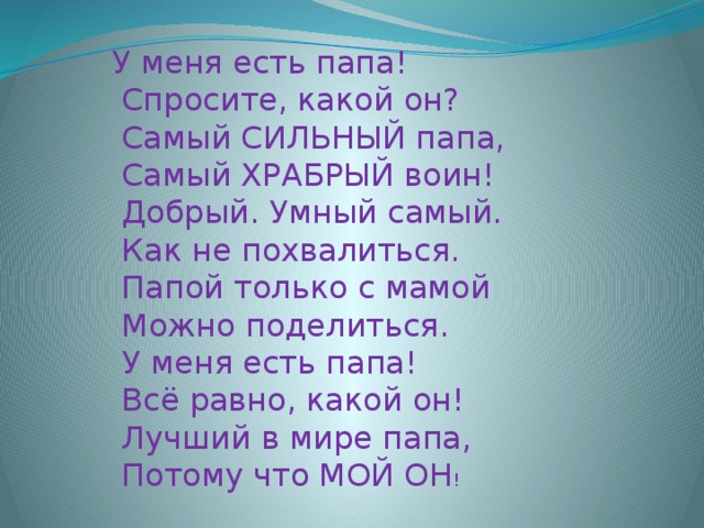 У меня есть папа!  Спросите, какой он?  Самый СИЛЬНЫЙ папа,  Самый ХРАБРЫЙ воин!  Добрый. Умный самый.  Как не похвалиться.  Папой только с мамой  Можно поделиться.  У меня есть папа!  Всё равно, какой он!  Лучший в мире папа,  Потому что МОЙ ОН !