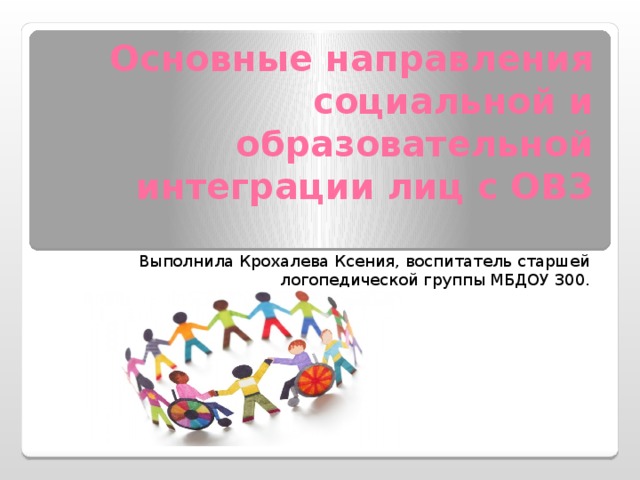 Основные направления социальной и образовательной интеграции лиц с ОВЗ Выполнила Крохалева Ксения, воспитатель старшей логопедической группы МБДОУ 300.