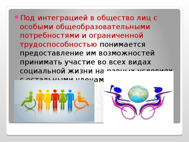 Под интеграцией в общество лиц с особыми обще­образовательными потребностями и ограниченной трудоспособностью понимается предоставление им возможностей принимать участие во всех видах социальной жизни на равных условиях с остальными членами общества.