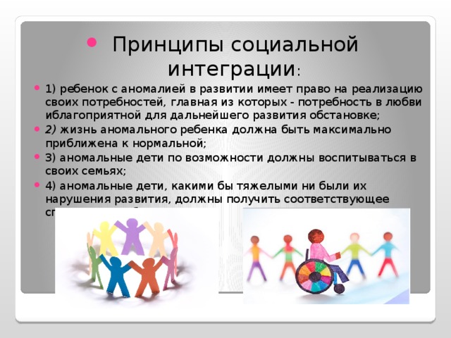 Принципы социальной интеграции : 1) ребенок с аномалией в развитии имеет право на реализацию своих потребностей, главная из кото­рых - потребность в любви иблагоприятной для дальнейшего развития обстановке; 2) жизнь аномального ребенка должна быть макси­мально приближена к нормальной; 3) аномальные дети по возможности должны воспи­тываться в своих семьях; 4) аномальные дети, какими бы тяжелыми ни были их нарушения развития, должны получить соответ­ствующее специальное образование