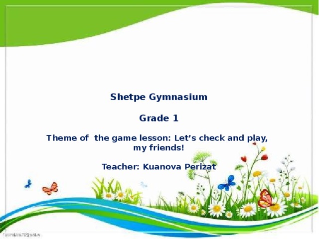 Shetpe Gymnasium   Grade 1   Theme of the game lesson: Let’s check and play,  my friends!   Teacher: Kuanova Perizat