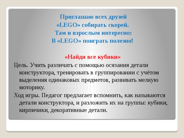 Приглашаю всех друзей «LEGO» собирать скорей. Там и взрослым интересно: В «LEGO» поиграть полезно!  «Найди все кубики» Цель. Учить различать с помощью осязания детали конструктора, тренировать в группировании с учётом выделения одинаковых предметов, развивать мелкую моторику. Ход игры. Педагог предлагает вспомнить, как называются детали конструктора, и разложить их на группы: кубики, кирпичики, декоративные детали.