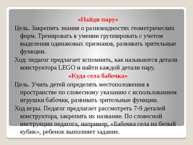 «Найди пару» Цель. Закрепить знания о разновидностях геометрических форм. Тренировать в умении группировать с учетом выделения одинаковых признаков, развивать зрительные функции. Ход: педагог предлагает вспомнить, как называются детали конструктора LEGO и найти каждой детали пару. «Куда села бабочка» Цель. Учить детей определять местоположения в пространстве по словесному указанию с использованием игрушки бабочки, развивать зрительные функции. Ход игры. Педагог предлагает рассмотреть 7-9 деталей конструктора, закрепить их название. По словесной инструкции педагога, например, «Бабочка села на белый кубик», ребенок выполняет задание.