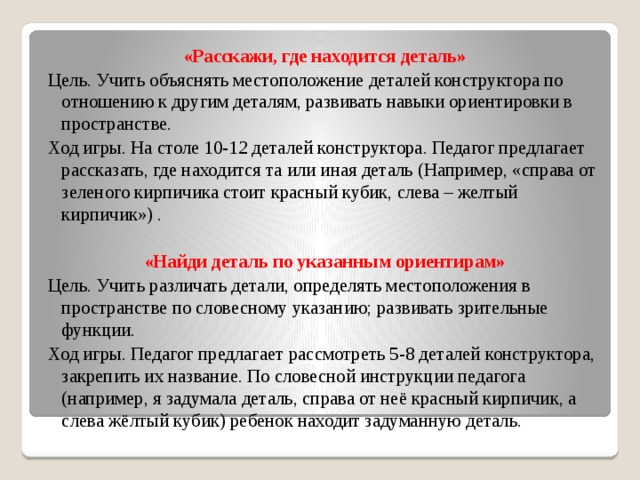 «Расскажи, где находится деталь» Цель. Учить объяснять местоположение деталей конструктора по отношению к другим деталям, развивать навыки ориентировки в пространстве. Ход игры. На столе 10-12 деталей конструктора. Педагог предлагает рассказать, где находится та или иная деталь (Например, «справа от зеленого кирпичика стоит красный кубик, слева – желтый кирпичик») .  «Найди деталь по указанным ориентирам» Цель. Учить различать детали, определять местоположения в пространстве по словесному указанию; развивать зрительные функции. Ход игры. Педагог предлагает рассмотреть 5-8 деталей конструктора, закрепить их название. По словесной инструкции педагога (например, я задумала деталь, справа от неё красный кирпичик, а слева жёлтый кубик) ребенок находит задуманную деталь.