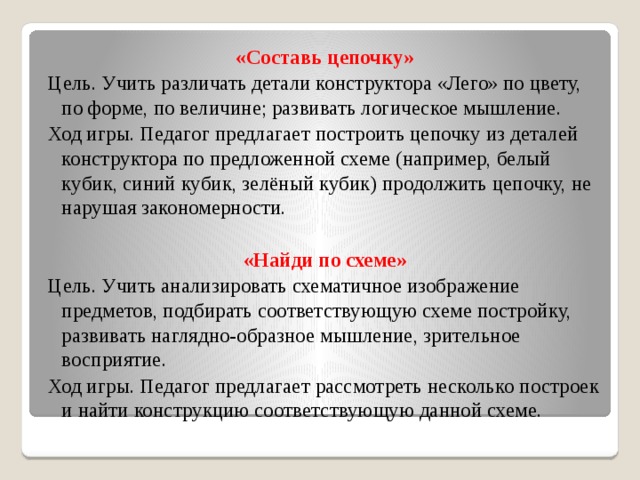 «Составь цепочку» Цель. Учить различать детали конструктора «Лего» по цвету, по форме, по величине; развивать логическое мышление. Ход игры. Педагог предлагает построить цепочку из деталей конструктора по предложенной схеме (например, белый кубик, синий кубик, зелёный кубик) продолжить цепочку, не нарушая закономерности. «Найди по схеме» Цель. Учить анализировать схематичное изображение предметов, подбирать соответствующую схеме постройку, развивать наглядно-образное мышление, зрительное восприятие. Ход игры. Педагог предлагает рассмотреть несколько построек и найти конструкцию соответствующую данной схеме.