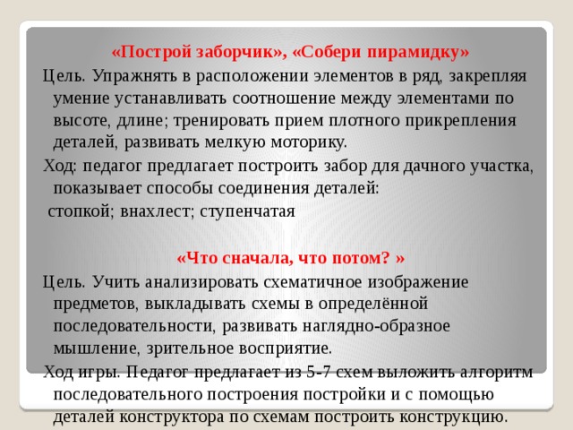 «Построй заборчик», «Собери пирамидку» Цель. Упражнять в расположении элементов в ряд, закрепляя умение устанавливать соотношение между элементами по высоте, длине; тренировать прием плотного прикрепления деталей, развивать мелкую моторику. Ход: педагог предлагает построить забор для дачного участка, показывает способы соединения деталей:  стопкой; внахлест; ступенчатая  «Что сначала, что потом? » Цель. Учить анализировать схематичное изображение предметов, выкладывать схемы в определённой последовательности, развивать наглядно-образное мышление, зрительное восприятие. Ход игры. Педагог предлагает из 5-7 схем выложить алгоритм последовательного построения постройки и с помощью деталей конструктора по схемам построить конструкцию.