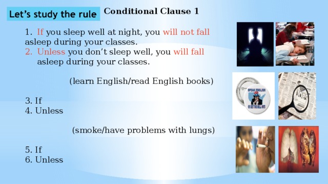 Conditional Clause 1 1.  If you sleep well at night, you will not fall asleep during your classes. Unless you don’t sleep well, you will fall asleep during your classes.  (learn English/read English books) 3. If 4. Unless  (smoke/have problems with lungs) 5. If 6. Unless