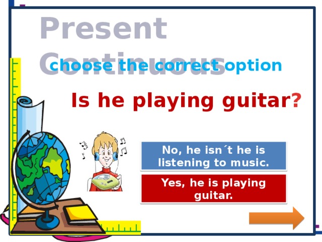 Present Continuous choose the correct option Is he playing guitar ? No, he isn´t he is listening to music. Great Job! Try Again Yes, he is playing guitar.