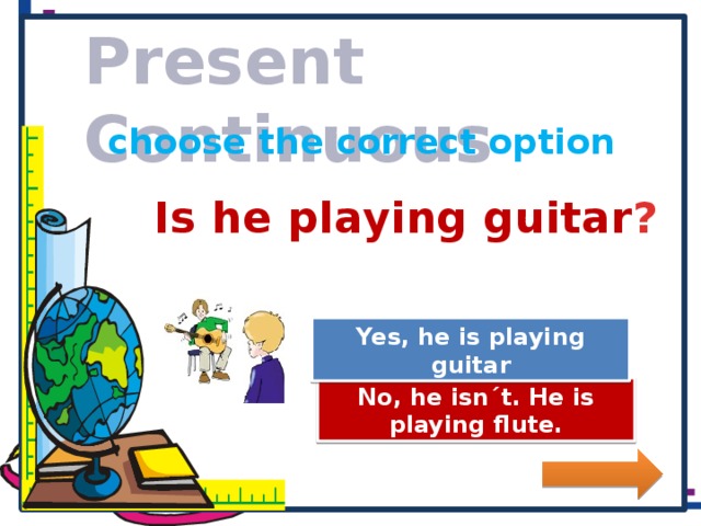 Present Continuous choose the correct option Is he playing guitar ? Great Job! Yes, he is playing guitar Try Again No, he isn´t. He is playing flute.