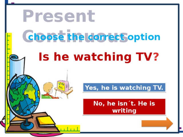 Present Continuous choose the correct option Is he watching TV ? Great Job! Yes, he is watching TV. Try Again No, he isn´t. He is writing