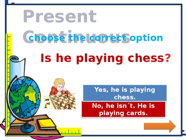 Present Continuous choose the correct option Is he playing chess ? Great Job! Yes, he is playing chess. Try Again No, he isn´t. He is playing cards.