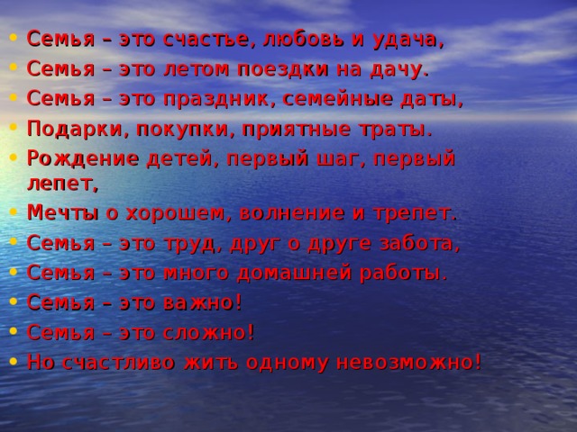 Семья – это счастье, любовь и удача, Семья – это летом поездки на дачу. Семья – это праздник, семейные даты, Подарки, покупки, приятные траты. Рождение детей, первый шаг, первый лепет, Мечты о хорошем, волнение и трепет. Семья – это труд, друг о друге забота, Семья – это много домашней работы. Семья – это важно! Семья – это сложно! Но счастливо жить одному невозможно!